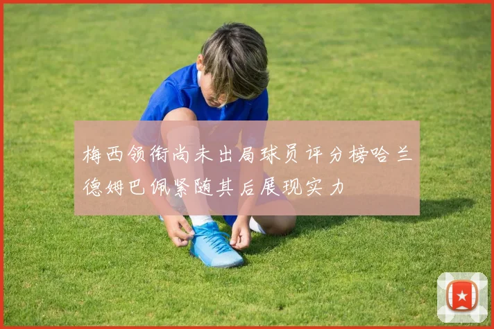 梅西领衔尚未出局球员评分榜哈兰德姆巴佩紧随其后展现实力