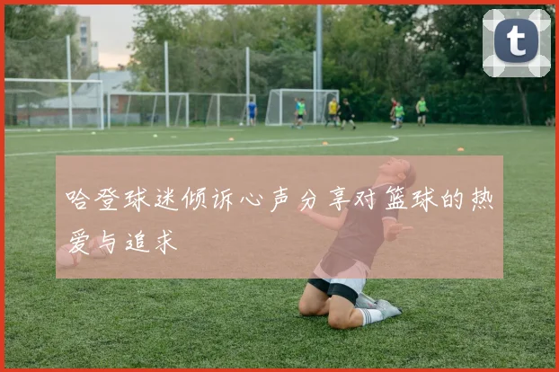 哈登球迷倾诉心声分享对篮球的热爱与追求