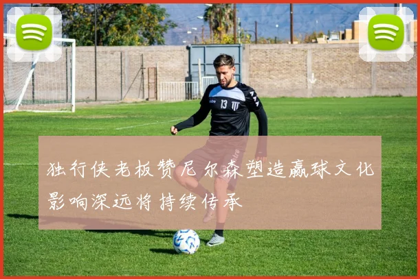 独行侠老板赞尼尔森塑造赢球文化影响深远将持续传承