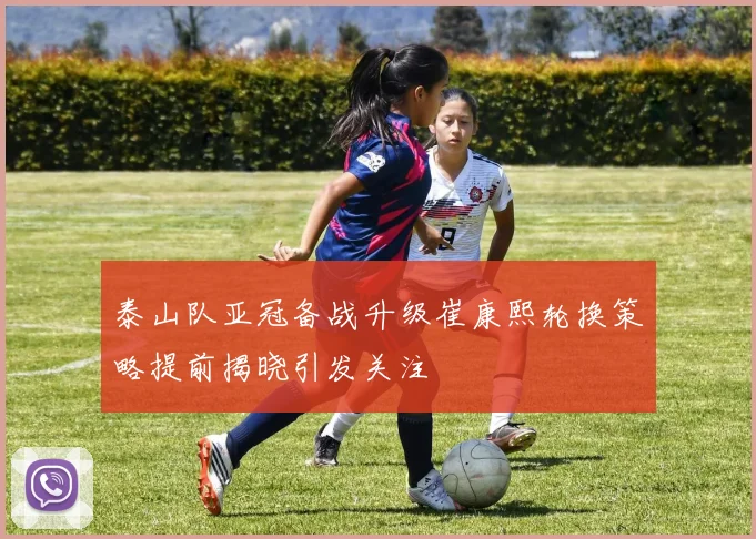 泰山队亚冠备战升级崔康熙轮换策略提前揭晓引发关注