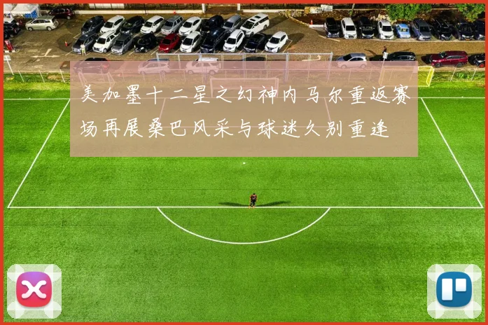 美加墨十二星之幻神内马尔重返赛场再展桑巴风采与球迷久别重逢