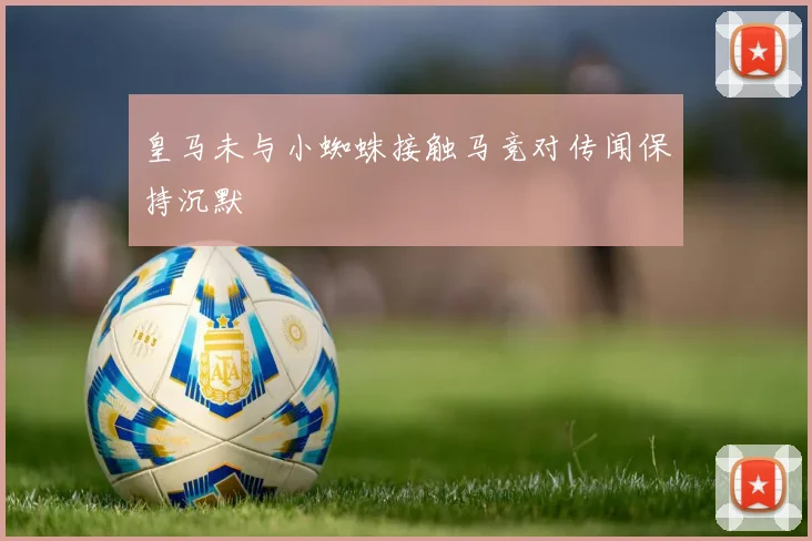 皇马未与小蜘蛛接触马竞对传闻保持沉默