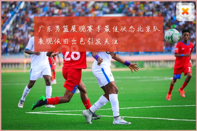 广东男篮展现赛季最佳状态北京队表现依旧出色引发关注