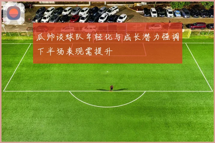 瓜帅谈球队年轻化与成长潜力强调下半场表现需提升