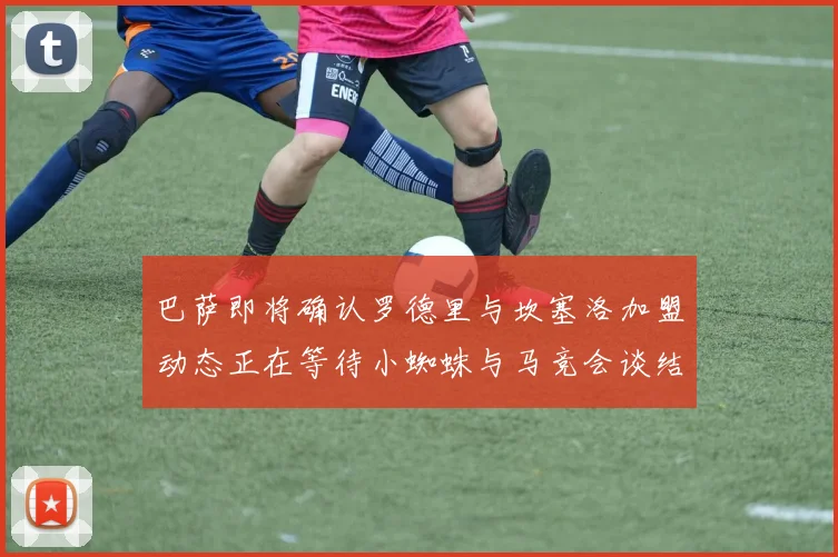 巴萨即将确认罗德里与坎塞洛加盟动态正在等待小蜘蛛与马竞会谈结果