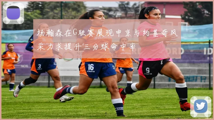 杨瀚森在G联赛展现申京与约基奇风采力求提升三分球命中率
