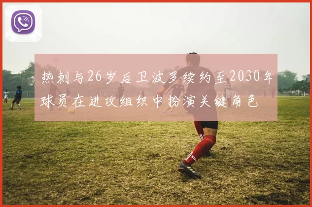 热刺与26岁后卫波罗续约至2030年球员在进攻组织中扮演关键角色