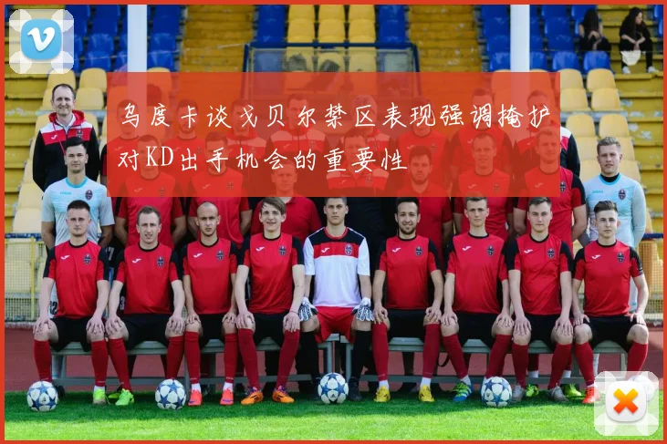乌度卡谈戈贝尔禁区表现强调掩护对KD出手机会的重要性