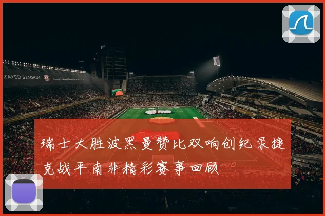 瑞士大胜波黑曼赞比双响创纪录捷克战平南非精彩赛事回顾