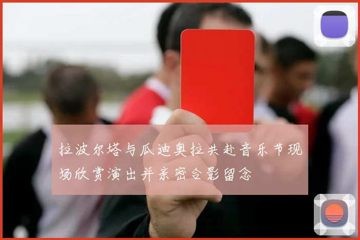 拉波尔塔与瓜迪奥拉共赴音乐节现场欣赏演出并亲密合影留念