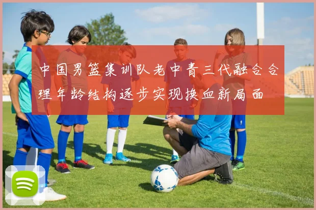 中国男篮集训队老中青三代融合合理年龄结构逐步实现换血新局面