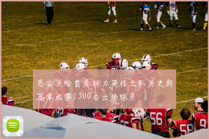 恩古莫哈首秀助力英格兰队历史新篇章成第1300名出场球员
