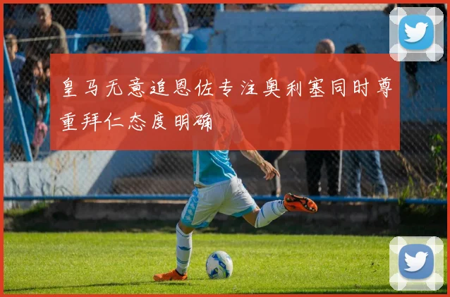 皇马无意追恩佐专注奥利塞同时尊重拜仁态度明确