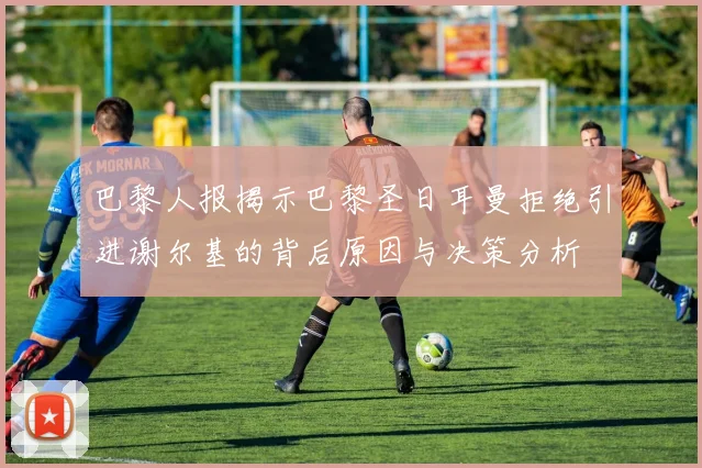 巴黎人报揭示巴黎圣日耳曼拒绝引进谢尔基的背后原因与决策分析