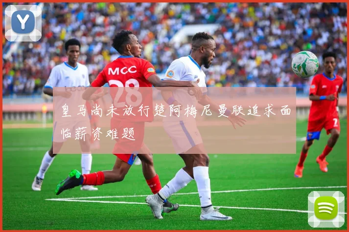 皇马尚未放行楚阿梅尼曼联追求面临薪资难题