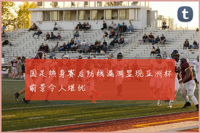 国足热身赛后防线漏洞显现亚洲杯前景令人堪忧