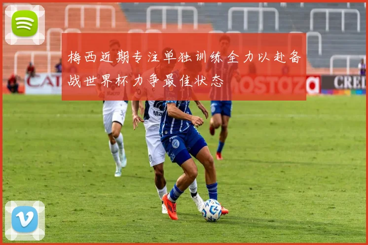 梅西近期专注单独训练全力以赴备战世界杯力争最佳状态