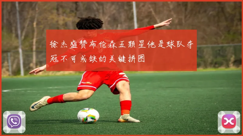 徐杰盛赞布伦森五颗星他是球队夺冠不可或缺的关键拼图