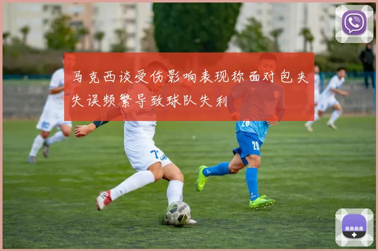马克西谈受伤影响表现称面对包夹失误频繁导致球队失利
